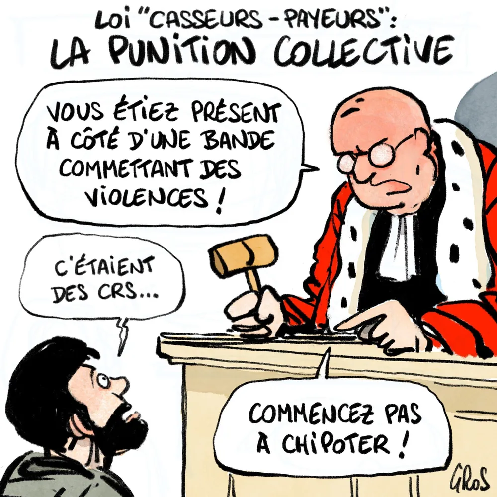 Dessin d’un juge à l’air sévère, en robe, avec son marteau, surplombant depuis son pupitre un prévenu ahuri. Titre: «Loi “casseurs payeurs”, la punition collective» Dialogue:
Le juge — Vous étiez présents à côté d'une bande commettant des violences !
Le prévenu —C’étaient des CRS...
Le juge — Commencez pas à chipoter !