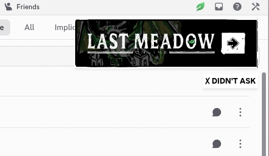 top right of discord client when first booted up with a large ad banner for their trash LAST MEADOW ONLINE thing. below the banner is a button that says "X DIDNT ASK" that will either close the ad or break your discord client, above the banner is a pernament leaf that if you accidently click (since its right next to the windows controls) will pull up a full page ad.